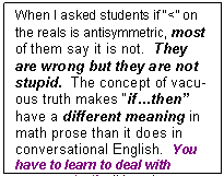 Text Box: When I asked students if “<” on the reals is antisymmetric, most of them say it is not.  They are wrong but they are not stupid.  The concept of vacu¬ous truth makes “if…then” have a differ¬ent meaning in math prose than it does in conver¬sa¬tional English.  You have to learn to deal with vacuous truth.  It is not “natural”.