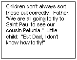Text Box: Children don’t always sort these out cor¬rectly.  Father:  “We are all going to fly to Saint Paul to see our cousin Petunia.”  Little child:  “But Dad, I don’t know how to fly!” 

