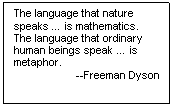 Text Box: The language that nature speaks … is mathematics.  The language that ordinary human beings speak … is metaphor. 
--Freeman Dyson





