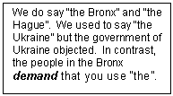 Text Box: We do say “the Bronx” and “the Hague”.  We used to say “the Ukraine” but the government of Ukraine objected.  In contrast, the people in the Bronx demand that you use “the”.

