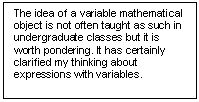 Text Box: The idea of a variable mathe¬mati¬cal object is not often taught as such in undergraduate classes but it is worth pondering. It has certainly clarified my thinking about expressions with variables.  

