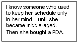 Text Box: I know someone who used to keep her schedule only in her mind – until she became middle-aged.  Then she bought a PDA.