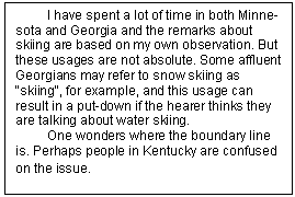Text Box: I have spent a lot of time in both Minne¬sota and Georgia and the remarks about skiing are based on my own observation. But these usages are not absolute. Some affluent Georgians may refer to snow skiing as "skiing", for example, and this usage can result in a put-down if the hearer thinks they are talking about water skiing.    
One wonders where the boundary line is. Perhaps people in Kentucky are confused on the issue. 
